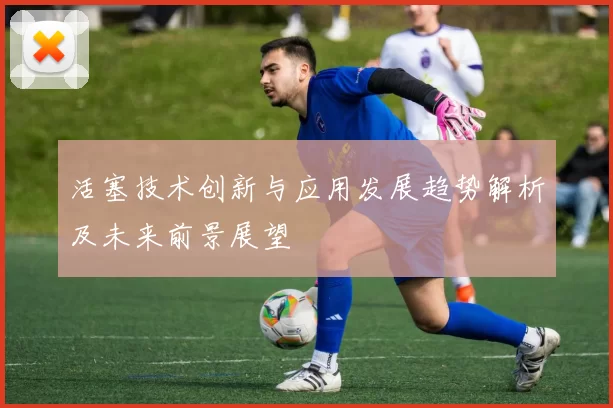 活塞技术创新与应用发展趋势解析及未来前景展望