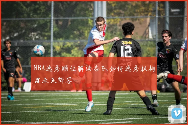 NBA选秀顺位解读各队如何选秀权构建未来阵容