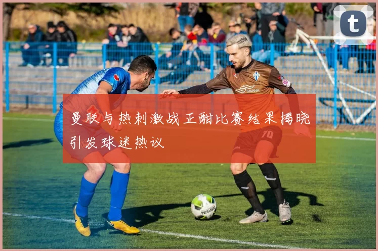 曼联与热刺激战正酣比赛结果揭晓引发球迷热议
