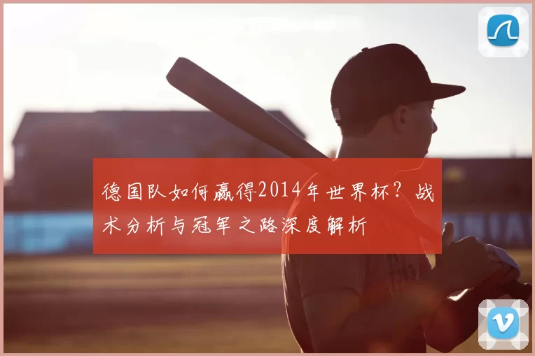 德国队如何赢得2014年世界杯？战术分析与冠军之路深度解析