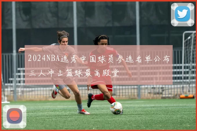 2024NBA选秀中国球员参选名单公布三人冲击篮球最高殿堂