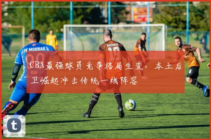 CBA最强球员竞争格局生变，本土后卫崛起冲击传统一线阵容