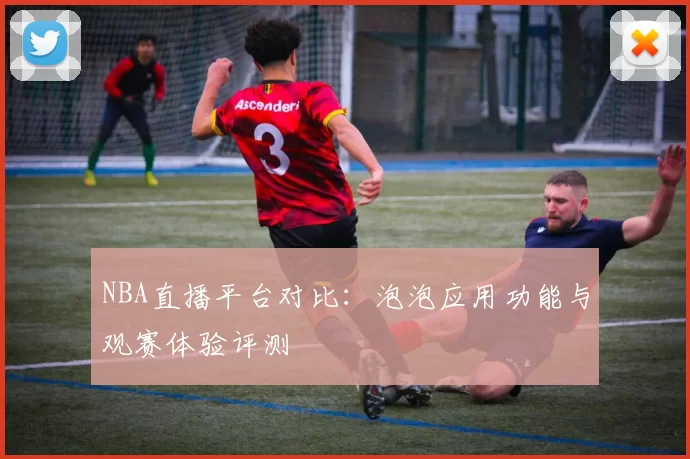 NBA直播平台对比:泡泡应用功能与观赛体验评测