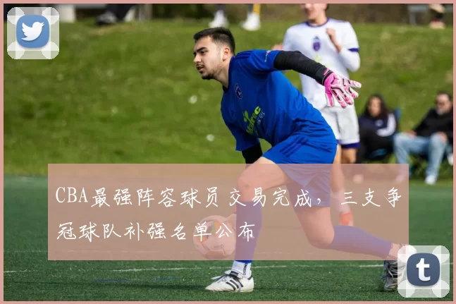 CBA最强阵容球员交易完成，三支争冠球队补强名单公布