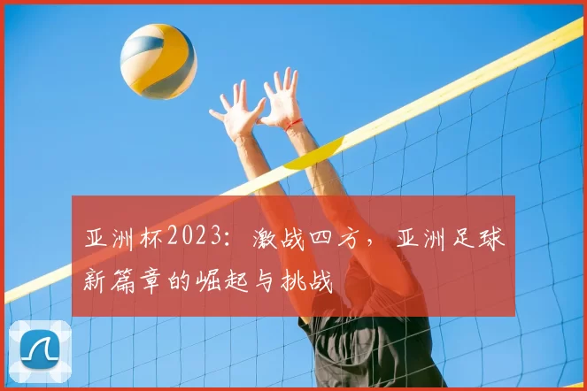 亚洲杯2023：激战四方，亚洲足球新篇章的崛起与挑战