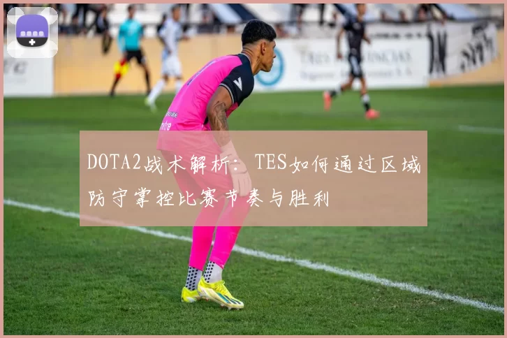 DOTA2战术解析：TES如何通过区域防守掌控比赛节奏与胜利