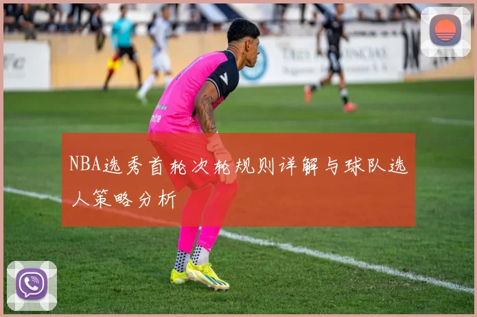 NBA选秀首轮次轮规则详解与球队选人策略分析