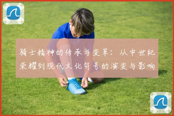 骑士精神的传承与变革：从中世纪荣耀到现代文化符号的演变与影响