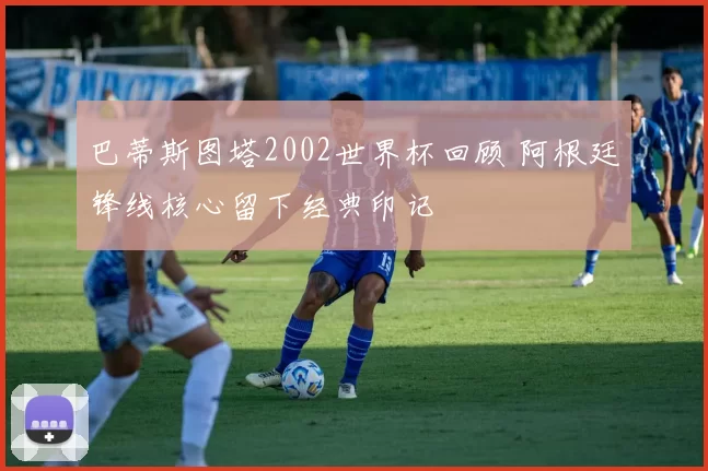 巴蒂斯图塔2002世界杯回顾 阿根廷锋线核心留下经典印记