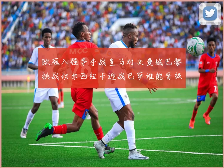 欧冠八强争夺战皇马对决曼城巴黎挑战切尔西纽卡迎战巴萨谁能晋级