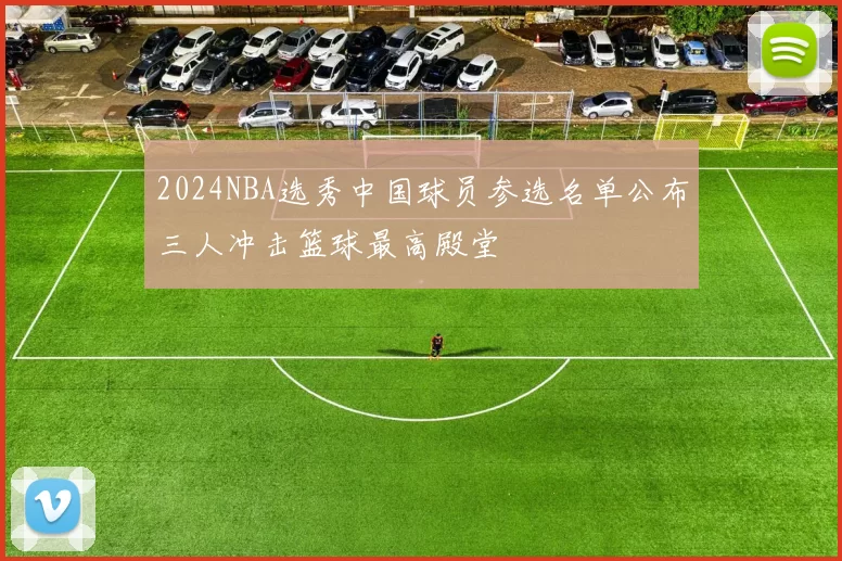 2024NBA选秀中国球员参选名单公布三人冲击篮球最高殿堂