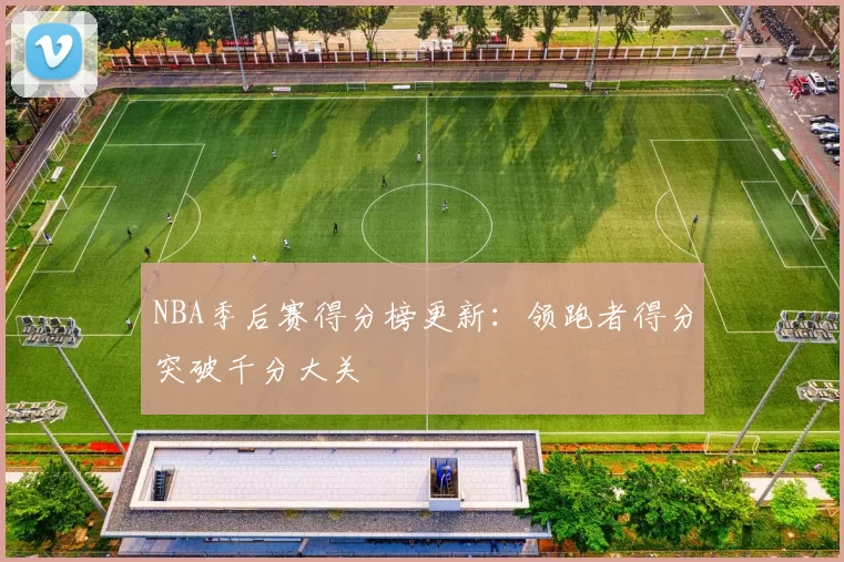 NBA季后赛得分榜更新：领跑者得分突破千分大关