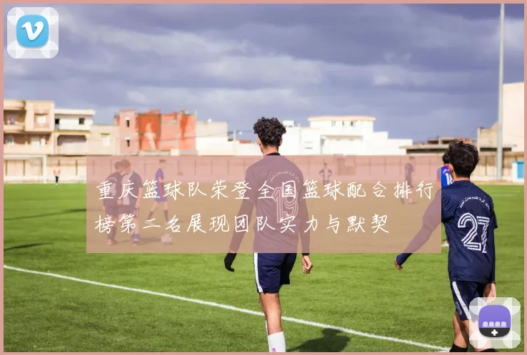 重庆篮球队荣登全国篮球配合排行榜第二名展现团队实力与默契