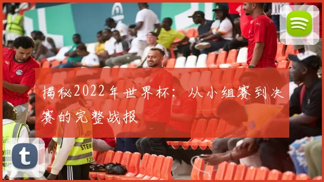 揭秘2022年世界杯：从小组赛到决赛的完整战报