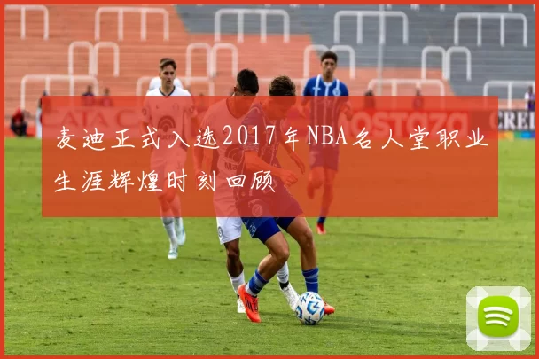麦迪正式入选2017年NBA名人堂职业生涯辉煌时刻回顾