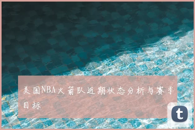 美国NBA火箭队近期状态分析与赛季目标