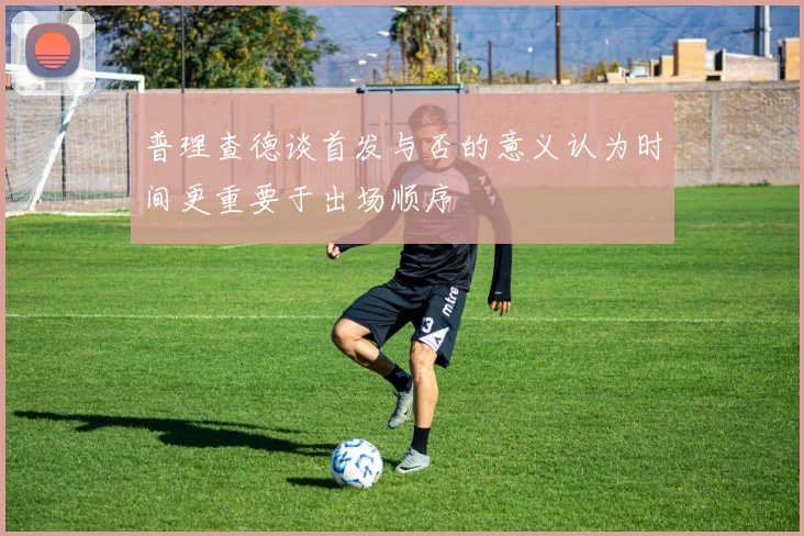 普理查德谈首发与否的意义认为时间更重要于出场顺序