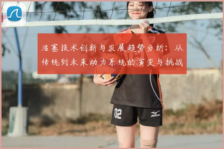 活塞技术创新与发展趋势分析：从传统到未来动力系统的演变与挑战