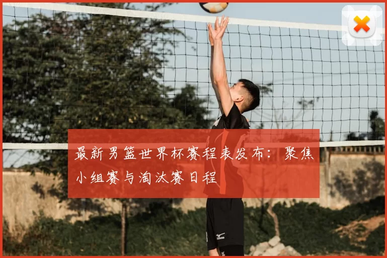 最新男篮世界杯赛程表发布：聚焦小组赛与淘汰赛日程
