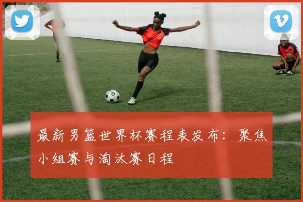 最新男篮世界杯赛程表发布：聚焦小组赛与淘汰赛日程