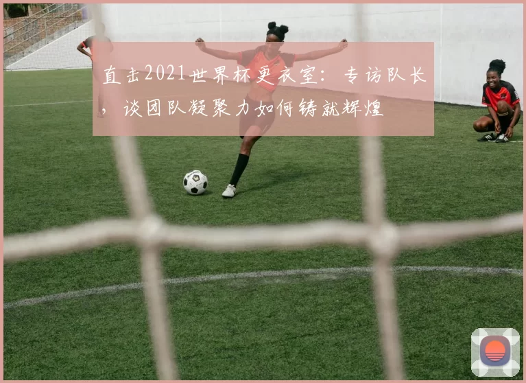 直击2021世界杯更衣室:专访队长,谈团队凝聚力如何铸就辉煌