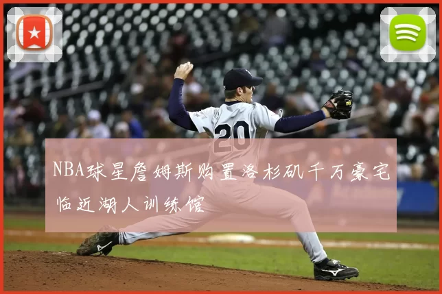 NBA球星詹姆斯购置洛杉矶千万豪宅临近湖人训练馆