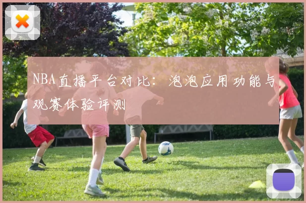 NBA直播平台对比：泡泡应用功能与观赛体验评测