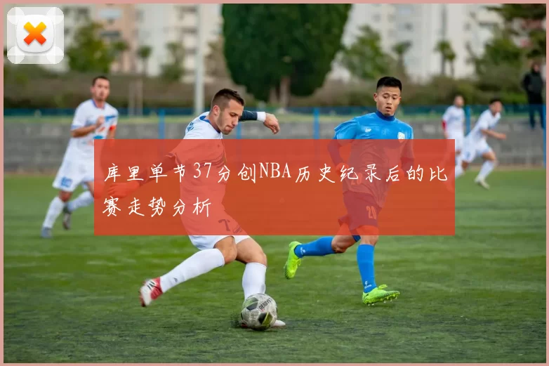 库里单节37分创NBA历史纪录后的比赛走势分析