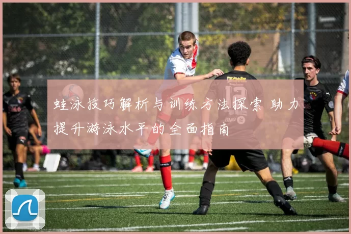 蛙泳技巧解析与训练方法探索 助力提升游泳水平的全面指南
