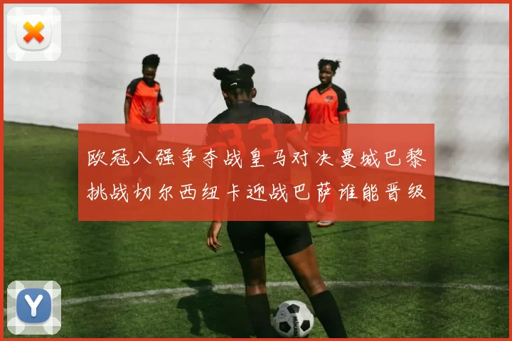 欧冠八强争夺战皇马对决曼城巴黎挑战切尔西纽卡迎战巴萨谁能晋级