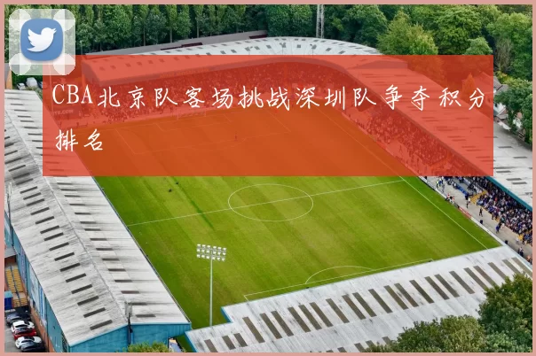 CBA北京队客场挑战深圳队争夺积分排名