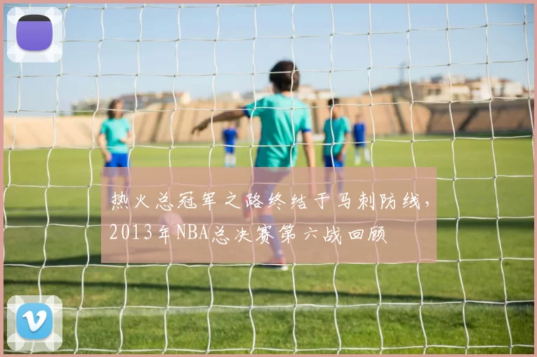 热火总冠军之路终结于马刺防线，2013年NBA总决赛第六战回顾