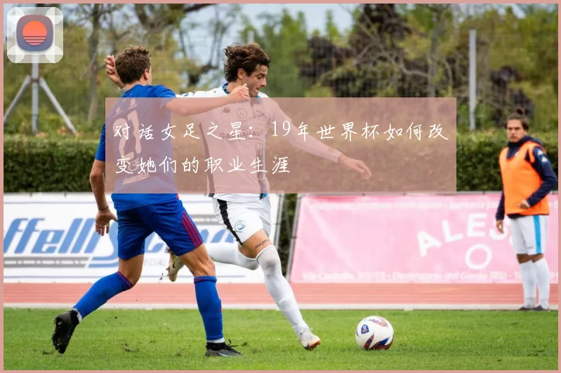对话女足之星：19年世界杯如何改变她们的职业生涯