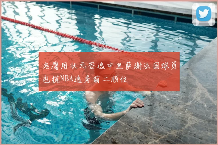 老鹰用状元签选中里萨谢法国球员包揽NBA选秀前二顺位