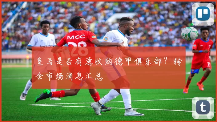 皇马是否有意收购德甲俱乐部?转会市场消息汇总