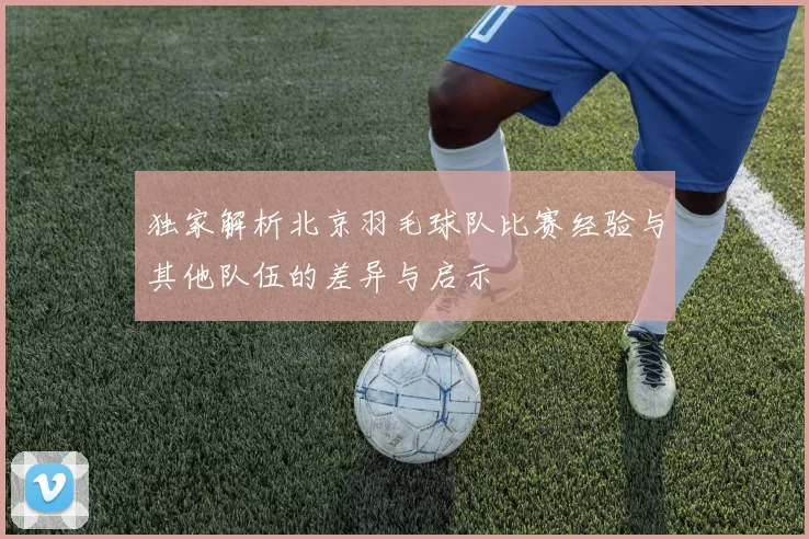 独家解析北京羽毛球队比赛经验与其他队伍的差异与启示