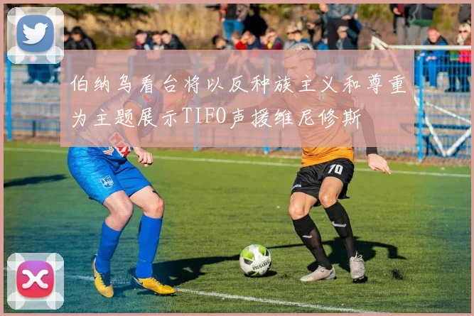 伯纳乌看台将以反种族主义和尊重为主题展示TIFO声援维尼修斯