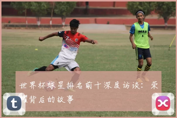 世界杯球星排名前十深度访谈:荣耀背后的故事