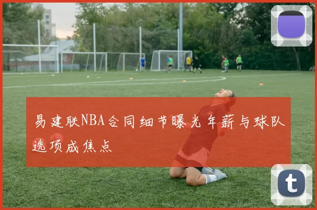 易建联NBA合同细节曝光年薪与球队选项成焦点