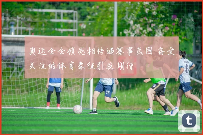 奥运会会旗亮相传递赛事氛围 备受关注的体育象征引发期待