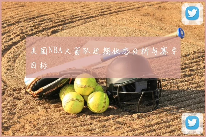 美国NBA火箭队近期状态分析与赛季目标
