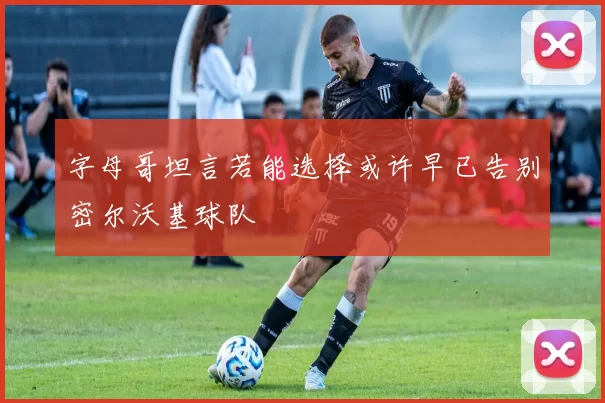 字母哥坦言若能选择或许早已告别密尔沃基球队