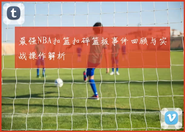 最强NBA扣篮扣碎篮板事件回顾与实战操作解析