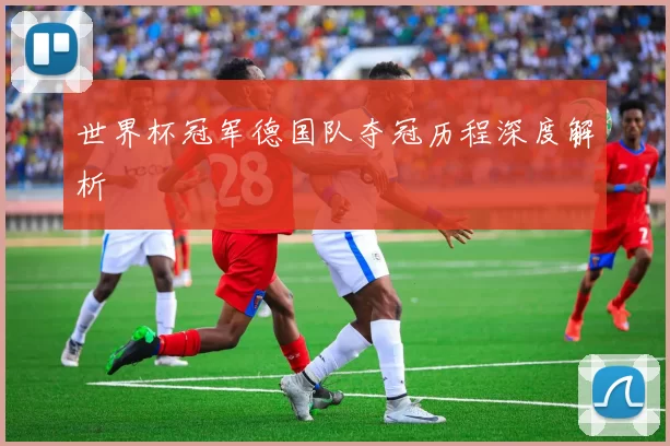 世界杯冠军德国队夺冠历程深度解析