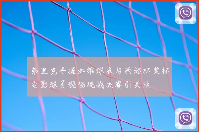 弗里克手握加维球衣与西超杯奖杯合影球员现场观战决赛引关注