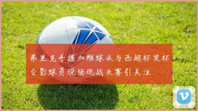 弗里克手握加维球衣与西超杯奖杯合影球员现场观战决赛引关注