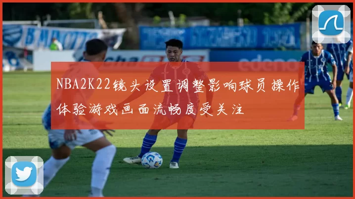 NBA2K22镜头设置调整影响球员操作体验游戏画面流畅度受关注