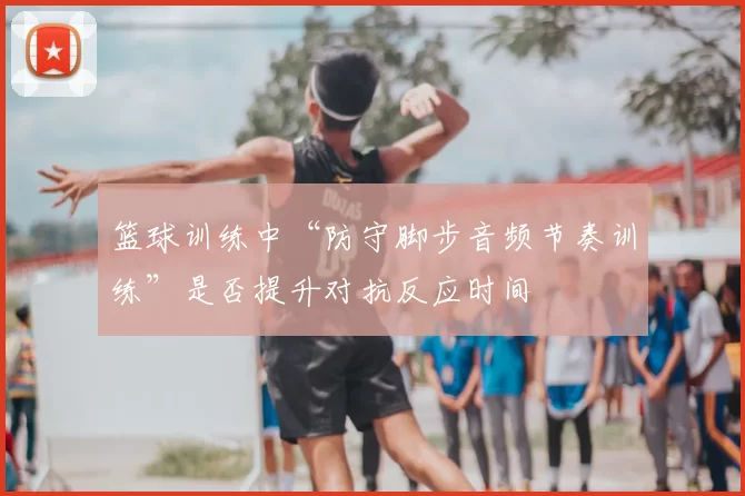 篮球训练中“防守脚步音频节奏训练”是否提升对抗反应时间