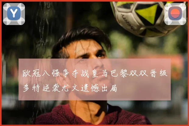 欧冠八强争夺战皇马巴黎双双晋级多特逆袭尤文遗憾出局