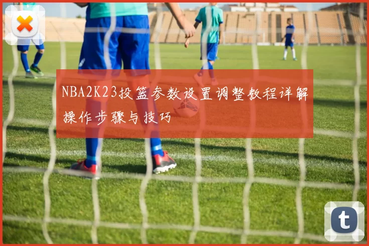 NBA2K23投篮参数设置调整教程详解操作步骤与技巧